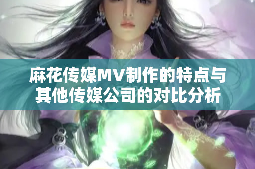 麻花传媒MV制作的特点与其他传媒公司的对比分析