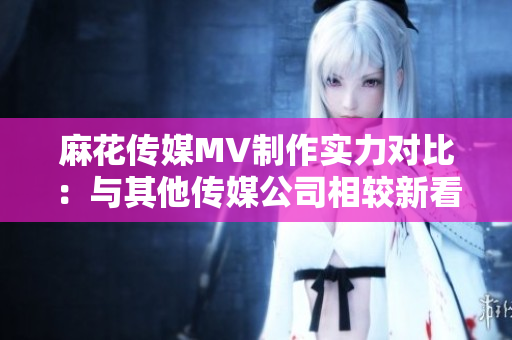 麻花传媒MV制作实力对比：与其他传媒公司相较新看法