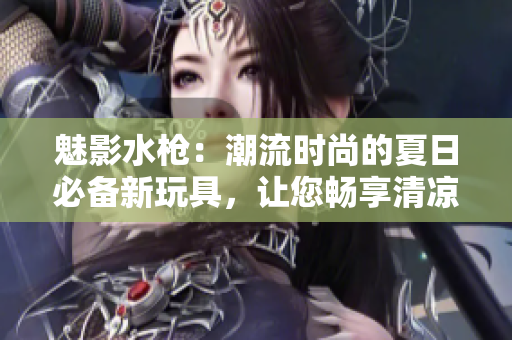 魅影水枪：潮流时尚的夏日必备新玩具，让您畅享清凉乐趣