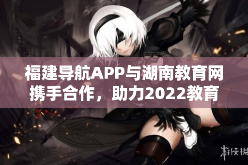 福建导航APP与湖南教育网携手合作，助力2022教育发展