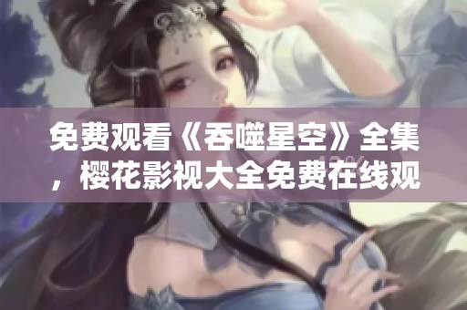 免费观看《吞噬星空》全集，樱花影视大全免费在线观看更新，精彩内容不容错过!