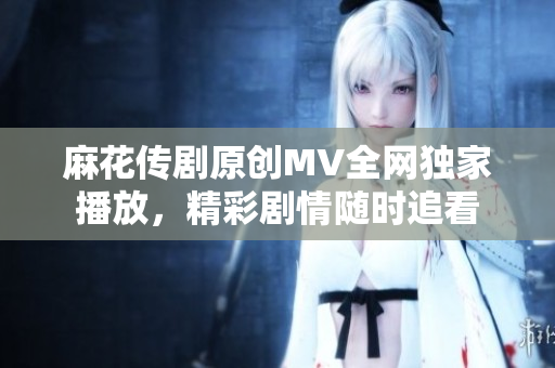 麻花传剧原创MV全网独家播放，精彩剧情随时追看