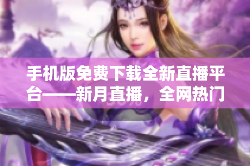 手机版免费下载全新直播平台——新月直播，全网热门内容尽在其中