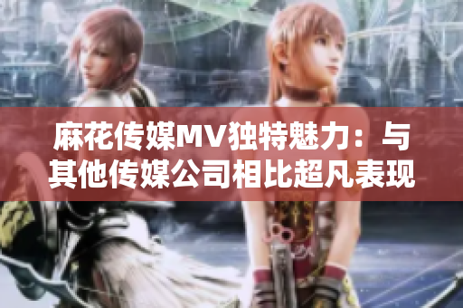 麻花传媒MV独特魅力：与其他传媒公司相比超凡表现