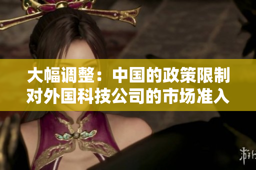 大幅调整：中国的政策限制对外国科技公司的市场准入