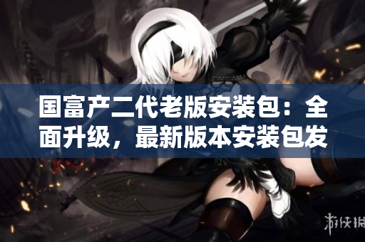 国富产二代老版安装包：全面升级，最新版本安装包发布，欢迎下载使用
