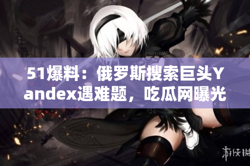 51爆料：俄罗斯搜索巨头Yandex遇难题，吃瓜网曝光最新内幕
