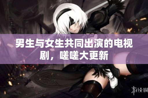 男生与女生共同出演的电视剧，嗟嗟大更新