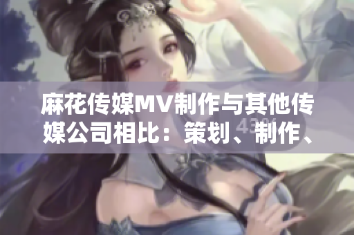 麻花传媒MV制作与其他传媒公司相比：策划、制作、创意有何不同？