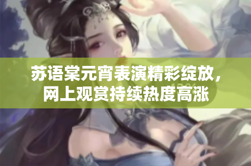 苏语棠元宵表演精彩绽放，网上观赏持续热度高涨