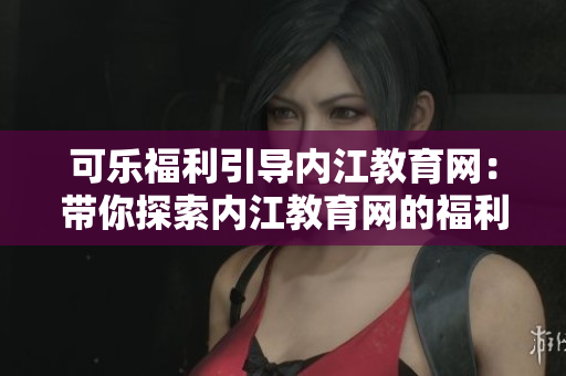 可乐福利引导内江教育网：带你探索内江教育网的福利和资源