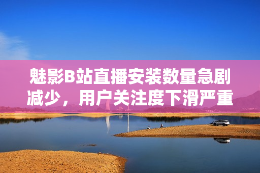 魅影B站直播安装数量急剧减少，用户关注度下滑严重
