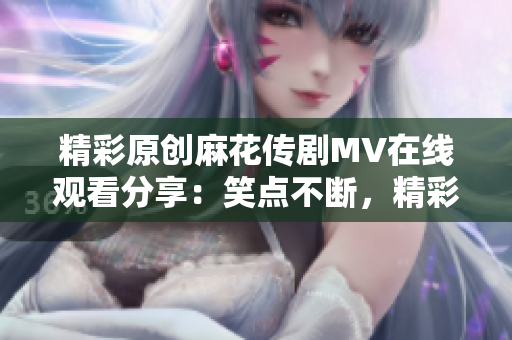 精彩原创麻花传剧MV在线观看分享：笑点不断，精彩呈现