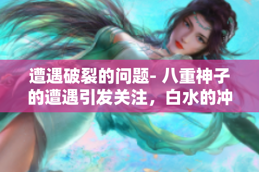 遭遇破裂的问题- 八重神子的遭遇引发关注，白水的冲击如何解决？