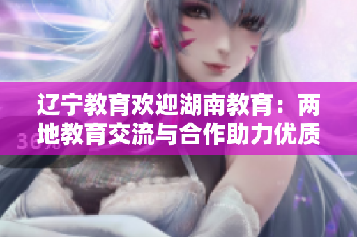辽宁教育欢迎湖南教育：两地教育交流与合作助力优质教育发展