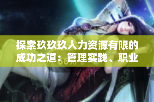 探索玖玖玖人力资源有限的成功之道：管理实践、职业发展与企业文化
