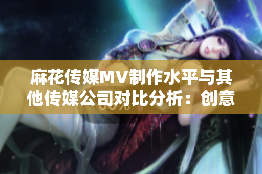 麻花传媒MV制作水平与其他传媒公司对比分析：创意、制作技术和市场表现对比