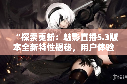 “探索更新：魅影直播5.3版本全新特性揭秘，用户体验升级！”