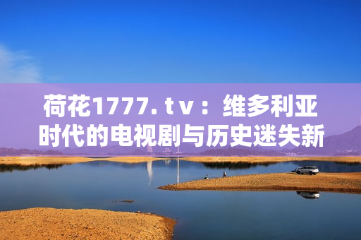荷花1777. tⅴ：维多利亚时代的电视剧与历史迷失新篇章