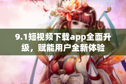 9.1短视频下载app全面升级，赋能用户全新体验