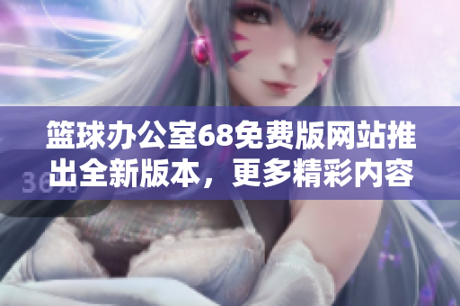 篮球办公室68免费版网站推出全新版本，更多精彩内容等你发现
