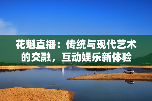 花魁直播：传统与现代艺术的交融，互动娱乐新体验