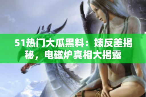 51热门大瓜黑料：婊反差揭秘，电磁炉真相大揭露