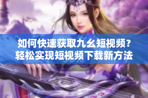 如何快速获取九幺短视频？轻松实现短视频下载新方法！