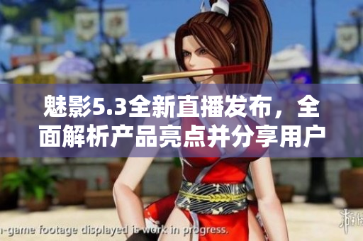 魅影5.3全新直播发布，全面解析产品亮点并分享用户体验