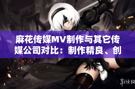 麻花传媒MV制作与其它传媒公司对比：制作精良、创意无限、受众口碑持续赞誉