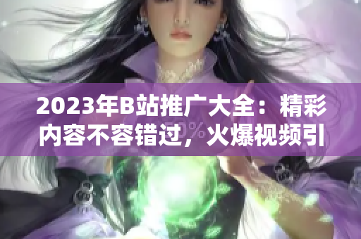 2023年B站推广大全：精彩内容不容错过，火爆视频引领潮流