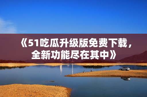 《51吃瓜升级版免费下载，全新功能尽在其中》
