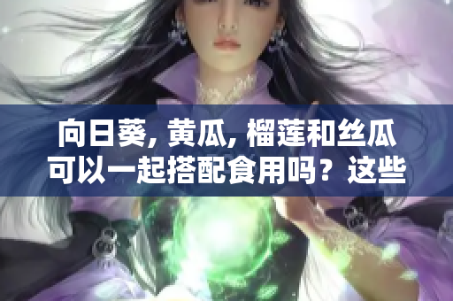 向日葵, 黄瓜, 榴莲和丝瓜可以一起搭配食用吗？这些食材搭配的好处及注意事项。