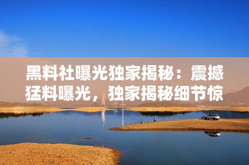 黑料社曝光独家揭秘：震撼猛料曝光，独家揭秘细节惊人