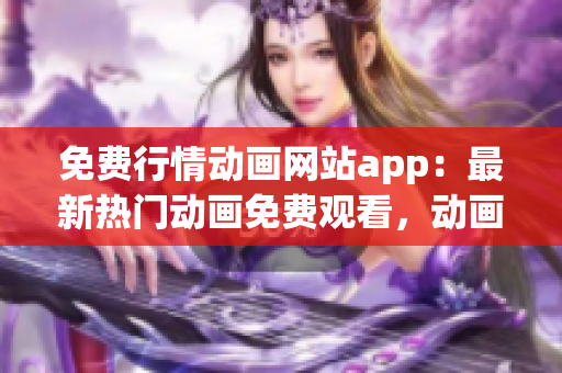 免费行情动画网站app：最新热门动画免费观看，动画片大全在线播放平台