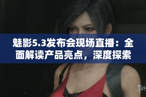 魅影5.3发布会现场直播：全面解读产品亮点，深度探索新功能与创新技术