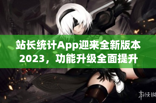 站长统计App迎来全新版本2023，功能升级全面提升，帮助网站管理更高效