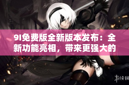 9I免费版全新版本发布：全新功能亮相，带来更强大的使用体验