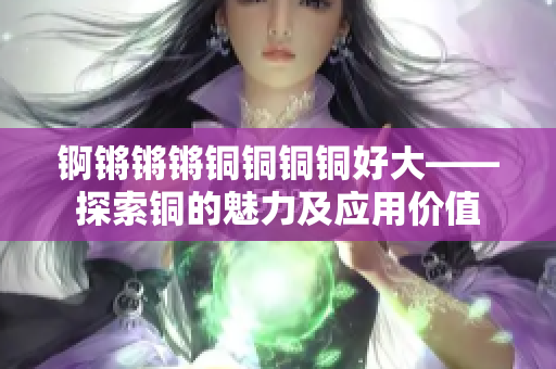 锕锵锵锵铜铜铜铜好大——探索铜的魅力及应用价值