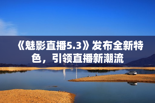 《魅影直播5.3》发布全新特色，引领直播新潮流
