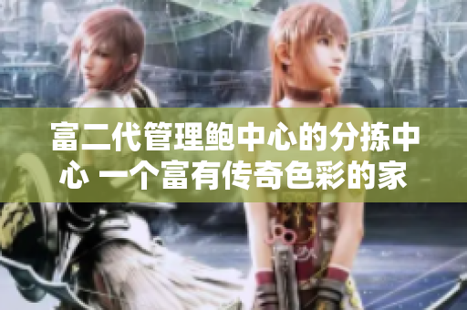 富二代管理鲍中心的分拣中心 一个富有传奇色彩的家族事业传承故事