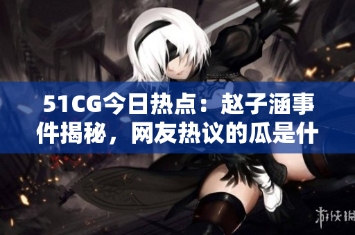 51CG今日热点：赵子涵事件揭秘，网友热议的瓜是什么？
