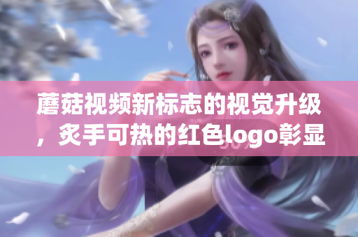 蘑菇视频新标志的视觉升级，炙手可热的红色logo彰显活力力量