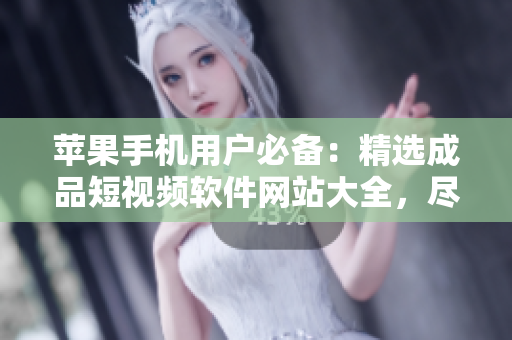 苹果手机用户必备：精选成品短视频软件网站大全，尽享创意无限可能
