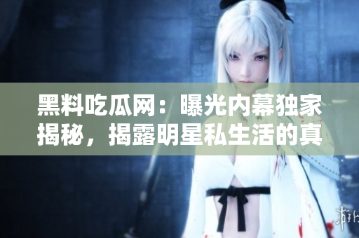 黑料吃瓜网：曝光内幕独家揭秘，揭露明星私生活的真相
