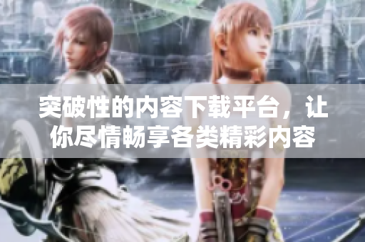 突破性的内容下载平台，让你尽情畅享各类精彩内容