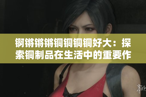 锕锵锵锵铜铜铜铜好大：探索铜制品在生活中的重要作用及价值