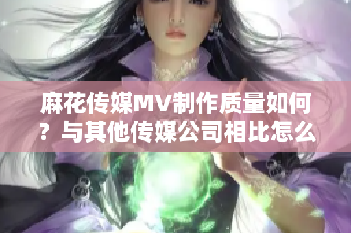 麻花传媒MV制作质量如何？与其他传媒公司相比怎么样？