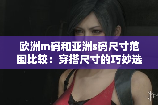 欧洲m码和亚洲s码尺寸范围比较：穿搭尺寸的巧妙选择和适应不同人群的需求