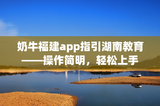 奶牛福建app指引湖南教育——操作简明，轻松上手